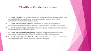  Clasificación de los robots
▶ 1.- Robots Play-back, los cuales regeneran una secuencia de instrucciones grabadas, como
un robot utilizado en recubrimiento por spray o soldadura por arco. Estos robots
comúnmente tienen un control de lazo abierto.
▶ 2.- Robots controlados por sensores, estos tienen un control en lazo cerrado de
movimientos manipulados, y hacen decisiones basados en datos obtenidos por sensores.
▶ 3.- Robots controlados por visión, donde los robots pueden manipular un objeto al utilizar
información desde un sistema de visión.
▶ 4.- Robots controlados adaptablemente, donde los robots pueden automáticamente
reprogramar sus acciones sobre la base de los datos obtenidos por los sensores.
▶ 5.- Robots con inteligencia artificial, donde las robots utilizan las técnicas de inteligencia
artificial para hacer sus propias decisiones y resolver problemas.
 