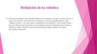 Definición de la robótica
▶ El origen etimológico de la palabra robótica lo encontramos, ni más ni menos, que en el
checo. En concreto, en la unión de dos términos: robota que puede definirse como
“trabajo forzado” y en rabota que es sinónimo de “servidumbre”. De la misma forma,
hay que subrayar que la primera vez que empieza a hacerse referencia más o menos a
ella fue en el año 1920 en la obra del escritor Karel Capek titulada “Los robots
universales de Rossum”.
 