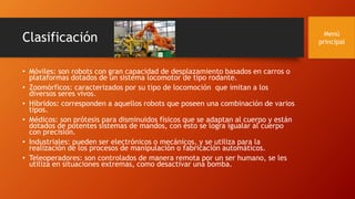 Clasificación
• Móviles: son robots con gran capacidad de desplazamiento basados en carros o
plataformas dotados de un sistema locomotor de tipo rodante.
• Zoomórficos: caracterizados por su tipo de locomoción que imitan a los
diversos seres vivos.
• Híbridos: corresponden a aquellos robots que poseen una combinación de varios
tipos.
• Médicos: son prótesis para disminuidos físicos que se adaptan al cuerpo y están
dotados de potentes sistemas de mandos, con esto se logra igualar al cuerpo
con precisión.
• Industriales: pueden ser electrónicos o mecánicos, y se utiliza para la
realización de los procesos de manipulación o fabricación automáticos.
• Teleoperadores: son controlados de manera remota por un ser humano, se les
utiliza en situaciones extremas, como desactivar una bomba.
Menú
principal
 