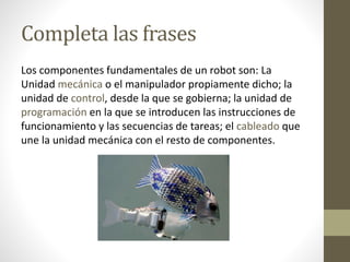 Completa las frases
Los componentes fundamentales de un robot son: La
Unidad mecánica o el manipulador propiamente dicho; la
unidad de control, desde la que se gobierna; la unidad de
programación en la que se introducen las instrucciones de
funcionamiento y las secuencias de tareas; el cableado que
une la unidad mecánica con el resto de componentes.
 