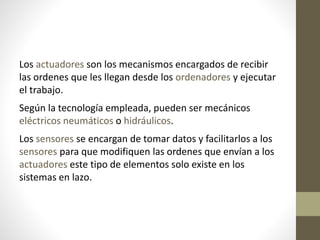 Los actuadores son los mecanismos encargados de recibir
las ordenes que les llegan desde los ordenadores y ejecutar
el trabajo.
Según la tecnología empleada, pueden ser mecánicos
eléctricos neumáticos o hidráulicos.
Los sensores se encargan de tomar datos y facilitarlos a los
sensores para que modifiquen las ordenes que envían a los
actuadores este tipo de elementos solo existe en los
sistemas en lazo.
 