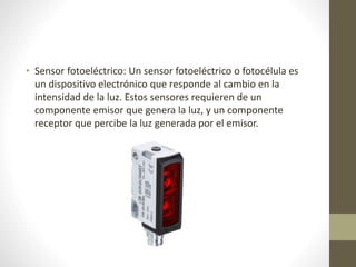 • Sensor fotoeléctrico: Un sensor fotoeléctrico o fotocélula es
un dispositivo electrónico que responde al cambio en la
intensidad de la luz. Estos sensores requieren de un
componente emisor que genera la luz, y un componente
receptor que percibe la luz generada por el emisor.
 
