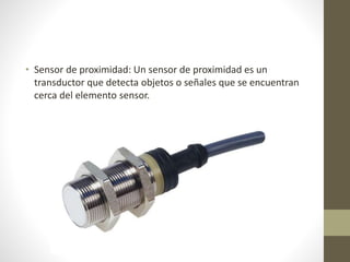 • Sensor de proximidad: Un sensor de proximidad es un
transductor que detecta objetos o señales que se encuentran
cerca del elemento sensor.
 