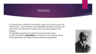 Historia
La historia de la robótica ha estado unida a la construcción de
“artefactos”, que trataban de materializar el deseo humano de
crear seres semejantes a nosotros que nos descargasen del
trabajo.
El ingeniero español Leonardo Torres Quevedo quien
acuñó el término "automática" en relación con la teoría de la
automatización de tareas tradicionalmente asociadas.
 