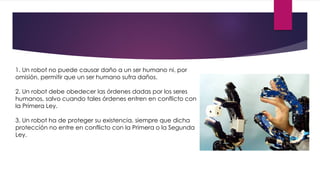 1. Un robot no puede causar daño a un ser humano ni, por
omisión, permitir que un ser humano sufra daños.
2. Un robot debe obedecer las órdenes dadas por los seres
humanos, salvo cuando tales órdenes entren en conflicto con
la Primera Ley.
3. Un robot ha de proteger su existencia, siempre que dicha
protección no entre en conflicto con la Primera o la Segunda
Ley.
 