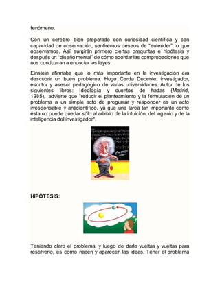 fenómeno.
Con un cerebro bien preparado con curiosidad científica y con
capacidad de observación, sentiremos deseos de “entender” lo que
observamos. Así surgirán primero ciertas preguntas e hipótesis y
después un “diseño mental” de cómo abordar las comprobaciones que
nos conduzcan a enunciar las leyes.
Einstein afirmaba que lo más importante en la investigación era
descubrir un buen problema. Hugo Cerda Docente, investigador,
escritor y asesor pedagógico de varias universidades. Autor de los
siguientes libros: Ideología y cuentos de hadas (Madrid,
1985), advierte que "reducir el planteamiento y la formulación de un
problema a un simple acto de preguntar y responder es un acto
irresponsable y anticientífico, ya que una tarea tan importante como
ésta no puede quedar sólo al arbitrio de la intuición, del ingenio y de la
inteligencia del investigador".
HIPÓTESIS:
Teniendo claro el problema, y luego de darle vueltas y vueltas para
resolverlo, es como nacen y aparecen las ideas. Tener el problema
 
