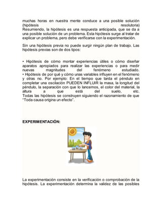 muchas horas en nuestra mente conduce a una posible solución
(hipótesis resolutoria)
Resumiendo, la hipótesis es una respuesta anticipada, que se da a
una posible solución de un problema. Esta hipótesis surge al tratar de
explicar un problema, pero debe verificarse con la experimentación.
Sin una hipótesis previa no puede surgir ningún plan de trabajo. Las
hipótesis previas son de dos tipos:
• Hipótesis de cómo montar experiencias útiles o cómo diseñar
aparatos apropiados para realizar las experiencias o para medir
nuevas magnitudes del fenómeno estudiado.
• Hipótesis de por qué y cómo unas variables influyen en el fenómeno
y otras no. Por ejemplo: En el tiempo que tarda el péndulo en
completar una oscilación PUEDEN INFLUIR la masa, la longitud del
péndulo, la separación con que lo lancemos, el color del material, la
altura a que está del suelo, etc.
Todas las hipótesis se construyen siguiendo el razonamiento de que
“Toda causa origina un efecto”.
EXPERIMENTACIÓN:
La experimentación consiste en la verificación o comprobación de la
hipótesis. La experimentación determina la validez de las posibles
 