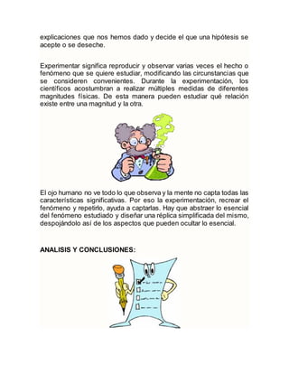 explicaciones que nos hemos dado y decide el que una hipótesis se
acepte o se deseche.
Experimentar significa reproducir y observar varias veces el hecho o
fenómeno que se quiere estudiar, modificando las circunstancias que
se consideren convenientes. Durante la experimentación, los
científicos acostumbran a realizar múltiples medidas de diferentes
magnitudes físicas. De esta manera pueden estudiar qué relación
existe entre una magnitud y la otra.
El ojo humano no ve todo lo que observa y la mente no capta todas las
características significativas. Por eso la experimentación, recrear el
fenómeno y repetirlo, ayuda a captarlas. Hay que abstraer lo esencial
del fenómeno estudiado y diseñar una réplica simplificada del mismo,
despojándolo así de los aspectos que pueden ocultar lo esencial.
ANALISIS Y CONCLUSIONES:
 