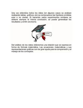 Una vez obtenidos todos los datos (en algunos casos se analizan
realizando tablas, gráficos,etc) se compruebasi las hipótesis emitidas
eran o no ciertas. Si haciendo varios experimentos similares se
obtiene siempre la misma conclusión, se puede generalizar los
resultados y emitir una teoría.
Del análisis de los datos obtenemos una relación que se expresa en
forma de fórmula matemática. Las ecuaciones matemáticas y sus
representaciones gráficas son de gran ayuda para la comprensión y el
manejo de los conceptos.
 