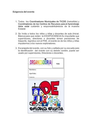 Exigencia del evento
1. Todos los Coordinadores Municipales de TICDE (Ineludible) y
Coordinadores de los Centros de Recursos para el Aprendizaje
debe estar cuidando y responsabilizándose de la muestra
Estadal.
2. Se Invita a todos los niños y niñas y docentes de aula (Inicial,
Básica) para que visiten la III EXPOCIENCIA Es importante que
supervisores, directores o docentes tomen previsiones de
trasporte, logística con el PAE, el evento es de los niños y niñas
impulsemos a los nuevos exploradores.
3. Escarapela del evento, con su foto y sellada por su escuela para
la identificación del evento con su debido cordón, puede ser
usado por supervisores, Directores o docentes.
Nombres:
Apellidos:
Cedula:
Escuela:
Foto
 