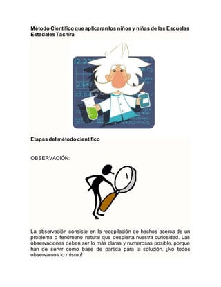 Método Científico que aplicaranlos niños y niñas de las Escuelas
EstadalesTáchira
Etapas del método científico
OBSERVACIÓN:
La observación consiste en la recopilación de hechos acerca de un
problema o fenómeno natural que despierta nuestra curiosidad. Las
observaciones deben ser lo más claras y numerosas posible, porque
han de servir como base de partida para la solución. ¡No todos
observamos lo mismo!
 