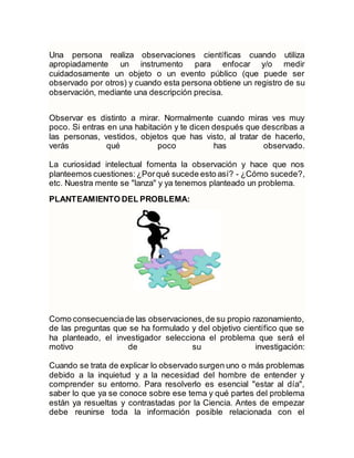 Una persona realiza observaciones científicas cuando utiliza
apropiadamente un instrumento para enfocar y/o medir
cuidadosamente un objeto o un evento público (que puede ser
observado por otros) y cuando esta persona obtiene un registro de su
observación, mediante una descripción precisa.
Observar es distinto a mirar. Normalmente cuando miras ves muy
poco. Si entras en una habitación y te dicen después que describas a
las personas, vestidos, objetos que has visto, al tratar de hacerlo,
verás qué poco has observado.
La curiosidad intelectual fomenta la observación y hace que nos
planteemos cuestiones:¿Porqué sucede esto así? - ¿Cómo sucede?,
etc. Nuestra mente se "lanza" y ya tenemos planteado un problema.
PLANTEAMIENTO DEL PROBLEMA:
Como consecuenciade las observaciones,de su propio razonamiento,
de las preguntas que se ha formulado y del objetivo científico que se
ha planteado, el investigador selecciona el problema que será el
motivo de su investigación:
Cuando se trata de explicar lo observado surgen uno o más problemas
debido a la inquietud y a la necesidad del hombre de entender y
comprender su entorno. Para resolverlo es esencial "estar al día",
saber lo que ya se conoce sobre ese tema y qué partes del problema
están ya resueltas y contrastadas por la Ciencia. Antes de empezar
debe reunirse toda la información posible relacionada con el
 