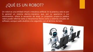 ¿QUÉ ES UN ROBOT?
Un robot es una entidad virtual o mecánica artificial. En la práctica, esto es por
lo general un sistema electro-mecánico que, por su apariencia o sus
movimientos, ofrece la sensación de tener un propósito propio.La palabra
robot puede referirse tanto a mecanismos físicos como a sistemas virtuales de
software, aunque suele aludirse a los segundos con el término de bots
 