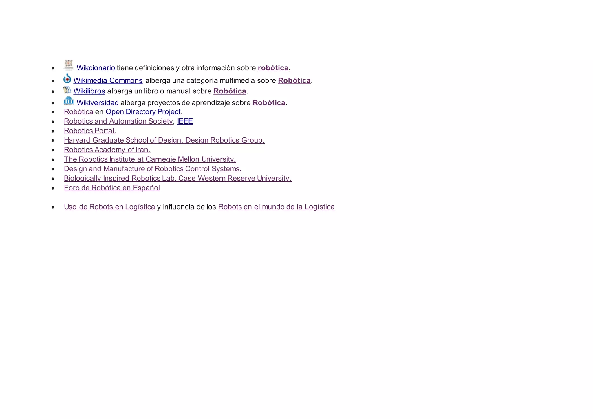  Wikcionario tiene definiciones y otra información sobre robótica.
 Wikimedia Commons alberga una categoría multimedia sobre Robótica.
 Wikilibros alberga un libro o manual sobre Robótica.
 Wikiversidad alberga proyectos de aprendizaje sobre Robótica.
 Robótica en Open Directory Project.
 Robotics and Automation Society, IEEE
 Robotics Portal.
 Harvard Graduate School of Design, Design Robotics Group.
 Robotics Academy of Iran.
 The Robotics Institute at Carnegie Mellon University.
 Design and Manufacture of Robotics Control Systems.
 Biologically Inspired Robotics Lab, Case Western Reserve University.
 Foro de Robótica en Español
 Uso de Robots en Logística y Influencia de los Robots en el mundo de la Logística
 