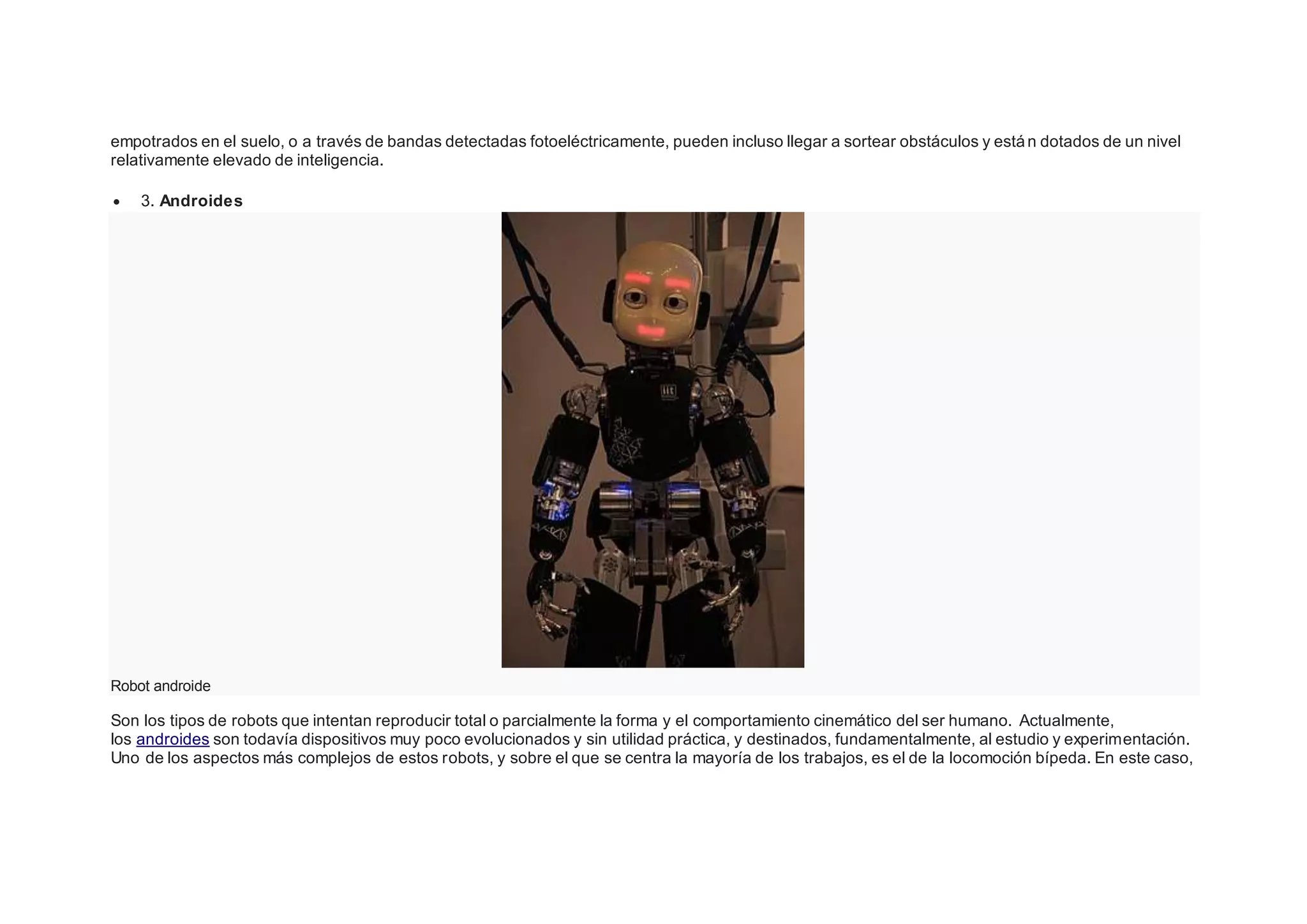 empotrados en el suelo, o a través de bandas detectadas fotoeléctricamente, pueden incluso llegar a sortear obstáculos y están dotados de un nivel
relativamente elevado de inteligencia.
 3. Androides
Robot androide
Son los tipos de robots que intentan reproducir total o parcialmente la forma y el comportamiento cinemático del ser humano. Actualmente,
los androides son todavía dispositivos muy poco evolucionados y sin utilidad práctica, y destinados, fundamentalmente, al estudio y experimentación.
Uno de los aspectos más complejos de estos robots, y sobre el que se centra la mayoría de los trabajos, es el de la locomoción bípeda. En este caso,
 