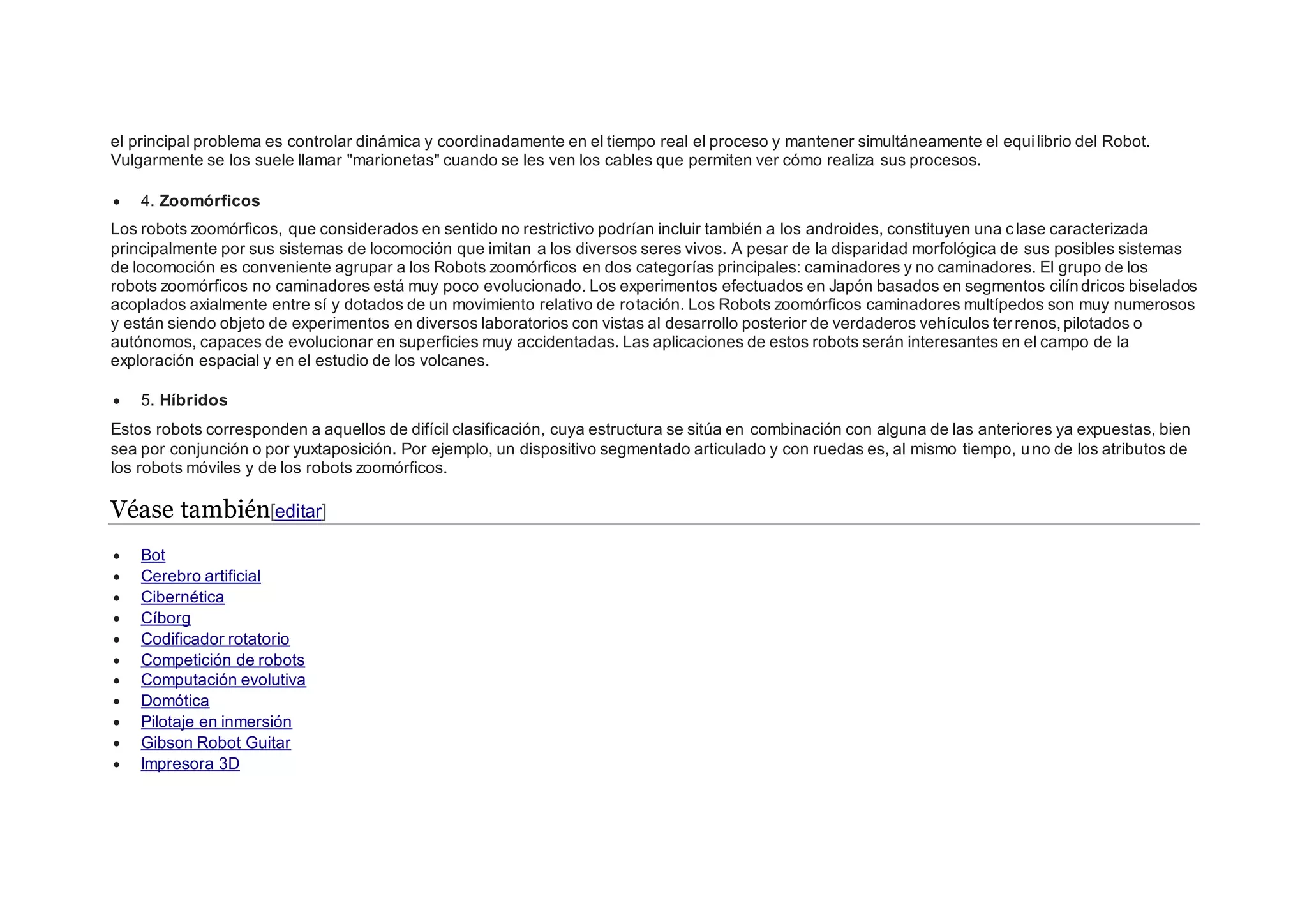 el principal problema es controlar dinámica y coordinadamente en el tiempo real el proceso y mantener simultáneamente el equilibrio del Robot.
Vulgarmente se los suele llamar "marionetas" cuando se les ven los cables que permiten ver cómo realiza sus procesos.
 4. Zoomórficos
Los robots zoomórficos, que considerados en sentido no restrictivo podrían incluir también a los androides, constituyen una clase caracterizada
principalmente por sus sistemas de locomoción que imitan a los diversos seres vivos. A pesar de la disparidad morfológica de sus posibles sistemas
de locomoción es conveniente agrupar a los Robots zoomórficos en dos categorías principales: caminadores y no caminadores. El grupo de los
robots zoomórficos no caminadores está muy poco evolucionado. Los experimentos efectuados en Japón basados en segmentos cilíndricos biselados
acoplados axialmente entre sí y dotados de un movimiento relativo de rotación. Los Robots zoomórficos caminadores multípedos son muy numerosos
y están siendo objeto de experimentos en diversos laboratorios con vistas al desarrollo posterior de verdaderos vehículos terrenos,pilotados o
autónomos, capaces de evolucionar en superficies muy accidentadas. Las aplicaciones de estos robots serán interesantes en el campo de la
exploración espacial y en el estudio de los volcanes.
 5. Híbridos
Estos robots corresponden a aquellos de difícil clasificación, cuya estructura se sitúa en combinación con alguna de las anteriores ya expuestas, bien
sea por conjunción o por yuxtaposición. Por ejemplo, un dispositivo segmentado articulado y con ruedas es, al mismo tiempo, uno de los atributos de
los robots móviles y de los robots zoomórficos.
Véase también[editar]
 Bot
 Cerebro artificial
 Cibernética
 Cíborg
 Codificador rotatorio
 Competición de robots
 Computación evolutiva
 Domótica
 Pilotaje en inmersión
 Gibson Robot Guitar
 Impresora 3D
 