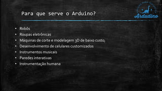 Para que serve o Arduino?
• Robôs
• Roupas eletrônicas
• Máquinas de corte e modelagem 3D de baixo custo;
• Desenvolvimento de celulares customizados
• Instrumentos musicais
• Paredes interativas
• Instrumentação humana
 