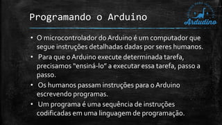 Programando o Arduino
• O microcontrolador do Arduino é um computador que
segue instruções detalhadas dadas por seres humanos.
• Para que o Arduino execute determinada tarefa,
precisamos “ensiná-lo” a executar essa tarefa, passo a
passo.
• Os humanos passam instruções para o Arduino
escrevendo programas.
• Um programa é uma sequência de instruções
codificadas em uma linguagem de programação.
 