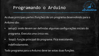 Programando o Arduino
As duas principais partes (funções) de um programa desenvolvido para o
Arduino são:
• setup(): onde devem ser definidas algumas configurações iniciais do
programa. Executa uma única vez.
• loop(): função principal do programa. Fica executando
indefinidamente.
Todo programa para o Arduino deve ter estas duas funções.
 