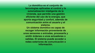 La domótica es el conjunto de
tecnologías aplicadas al control y la
automatización inteligente de la
vivienda, que permite una gestión
eficiente del uso de la energía, que
aporta seguridad y confort, además de
comunicación entre el usuario y el
sistema.
Un sistema domótico es capaz de
recoger información proveniente de
unos sensores o entradas, procesarla y
emitir órdenes a unos actuadores o
salidas. El sistema puede acceder a
redes exteriores de comunicación o
información.
 
