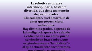 La robótica es un área
interdisciplinaria, bastante
divertida, que tiene un montón
de posibilidades.
Básicamente, es el desarrollo de
entes que poseen cierta
autonomía.
Hay distintos grados, depende de
la inteligencia que se le va dando
a cada uno de esos entes; puede
ser desde un brazo robot, que
originalmente era “la robótica” y
al que actualmente encontramos,
 