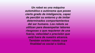 Un robot es una máquina
automática o autónoma que posee
cierto grado de inteligencia, capaz
de percibir su entorno y de imitar
determinados comportamientos
del ser humano. Los robots se
utilizan para desempeñar labores
riesgosas o que requieren de una
fuerza, velocidad o precisión que
está fuera de nuestro alcance.
También existen robots cuya
finalidad es social o lúdica.
 