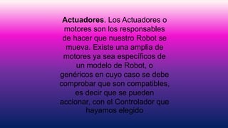 Actuadores. Los Actuadores o
motores son los responsables
de hacer que nuestro Robot se
mueva. Existe una amplia de
motores ya sea específicos de
un modelo de Robot, o
genéricos en cuyo caso se debe
comprobar que son compatibles,
es decir que se pueden
accionar, con el Controlador que
hayamos elegido
 