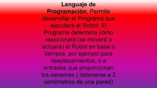 Lenguaje de
Programación. Permite
desarrollar el Programa que
ejecutará el Robot. El
Programa determina cómo
reaccionará (se moverá o
actuará) el Robot en base a
tiempos, por ejemplo para
desplazamientos, o a
entradas que proporcionan
los sensores ( detenerse a 2
centímetros de una pared)
 