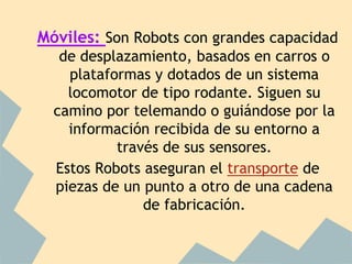 Móviles: Son Robots con grandes capacidad
   de desplazamiento, basados en carros o
    plataformas y dotados de un sistema
    locomotor de tipo rodante. Siguen su
  camino por telemando o guiándose por la
    información recibida de su entorno a
           través de sus sensores.
  Estos Robots aseguran el transporte de
  piezas de un punto a otro de una cadena
               de fabricación.
 
