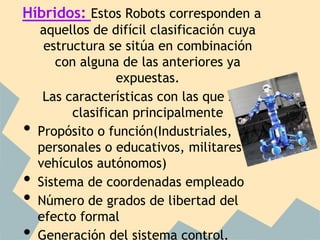 Híbridos: Estos Robots corresponden a
    aquellos de difícil clasificación cuya
     estructura se sitúa en combinación
       con alguna de las anteriores ya
                  expuestas.
     Las características con las que se
          clasifican principalmente
•   Propósito o función(Industriales,
    personales o educativos, militares-
    vehículos autónomos)
•   Sistema de coordenadas empleado
•   Número de grados de libertad del
    efecto formal
•   Generación del sistema control.
 