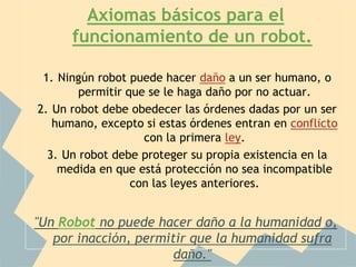 Axiomas básicos para el
      funcionamiento de un robot.

 1. Ningún robot puede hacer daño a un ser humano, o
        permitir que se le haga daño por no actuar.
2. Un robot debe obedecer las órdenes dadas por un ser
   humano, excepto si estas órdenes entran en conflicto
                    con la primera ley.
  3. Un robot debe proteger su propia existencia en la
    medida en que está protección no sea incompatible
                  con las leyes anteriores.


"Un Robot no puede hacer daño a la humanidad o,
   por inacción, permitir que la humanidad sufra
                       daño."
 