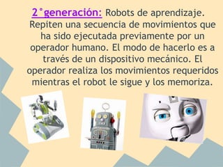 2°generación: Robots de aprendizaje.
Repiten una secuencia de movimientos que
   ha sido ejecutada previamente por un
 operador humano. El modo de hacerlo es a
   través de un dispositivo mecánico. El
operador realiza los movimientos requeridos
 mientras el robot le sigue y los memoriza.
 