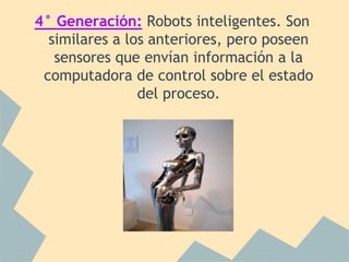 4° Generación: Robots inteligentes. Son
  similares a los anteriores, pero poseen
   sensores que envían información a la
 computadora de control sobre el estado
                del proceso.
 