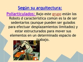 Según su arquitectura:
Poliarticulados: Bajo este grupo están los
 Robots d característica común es la de ser
  sedentarios (aunque pueden ser guiados
 para efectuar desplazamientos limitados) y
     estar estructurados para mover sus
  elementos en un determinado espacio de
                   trabajo.
 