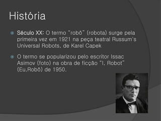 História
   Século XX: O termo “robô” (robota) surge pela
    primeira vez em 1921 na peça teatral Russum's
    Universal Robots, de Karel Capek

   O termo se popularizou pelo escritor Issac
    Asimov (foto) na obra de ficção “I, Robot”
    (Eu,Robô) de 1950.
 
