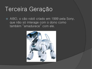 Terceira Geração
   AIBO, o cão robô criado em 1999 pela Sony,
    que não só interage com o dono como
    também “amadurece” com ele.
 