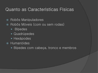 Quanto as Características Físicas

 Robôs Manipuladores
 Robôs Móveis (com ou sem rodas)
   Bípedes
   Quadrúpedes
   Hexápodes
 Humanóides
   Bípedes com cabeça, tronco e membros
 