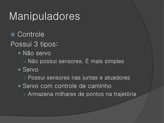 Manipuladores
 Controle
Possui 3 tipos:
     Não servo
      ○ Não possui sensores. É mais simples
     Servo
      ○ Possui sensores nas juntas e atuadores
     Servo com controle de caminho
      ○ Armazena milhares de pontos na trajetória
 