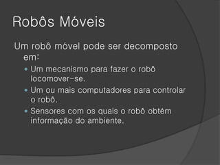 Robôs Móveis
Um robô móvel pode ser decomposto
 em:
  Um mecanismo para fazer o robô
   locomover-se.
  Um ou mais computadores para controlar
   o robô.
  Sensores com os quais o robô obtém
   informação do ambiente.
 