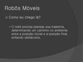 Robôs Móveis
   Como eu chego lá?

     O robô precisa planejar sua trajetória,
     determinando um caminho no ambiente
     entre a posição inicial e a posição final,
     evitando obstáculos.
 