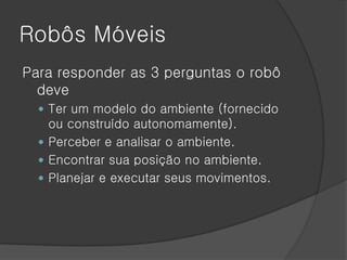 Robôs Móveis
Para responder as 3 perguntas o robô
  deve
   Ter um modelo do ambiente (fornecido
    ou construído autonomamente).
   Perceber e analisar o ambiente.
   Encontrar sua posição no ambiente.
   Planejar e executar seus movimentos.
 