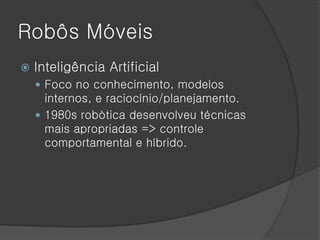 Robôs Móveis
   Inteligência Artificial
     Foco no conhecimento, modelos
      internos, e raciocínio/planejamento.
     1980s robótica desenvolveu técnicas
      mais apropriadas => controle
      comportamental e híbrido.
 