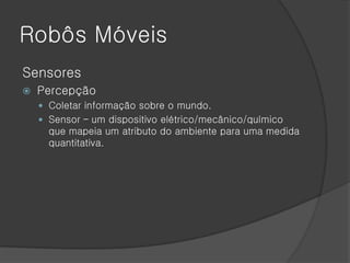 Robôs Móveis
Sensores
   Percepção
     Coletar informação sobre o mundo.
     Sensor – um dispositivo elétrico/mecânico/químico
      que mapeia um atributo do ambiente para uma medida
      quantitativa.
 