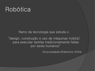 Robótica


       Ramo da tecnologia que estuda o

“design, construção e uso de máquinas (robôs)
   para executar tarefas tradicionalmente feitas
               por seres humanos”
                       Encyclopædia Britannica Online
 