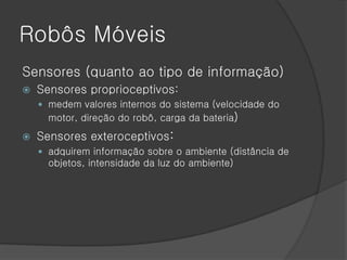 Robôs Móveis
Sensores (quanto ao tipo de informação)
   Sensores proprioceptivos:
     medem valores internos do sistema (velocidade do
      motor, direção do robô, carga da bateria)
   Sensores exteroceptivos:
     adquirem informação sobre o ambiente (distância de
      objetos, intensidade da luz do ambiente)
 