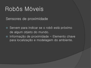 Robôs Móveis
Sensores de proximidade

   Servem para indicar se o robô está próximo
    de algum objeto do mundo.
   Informação de proximidade - Elemento chave
    para localização e modelagem do ambiente.
 