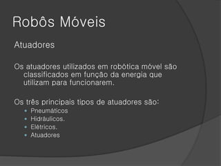 Robôs Móveis
Atuadores

Os atuadores utilizados em robótica móvel são
  classificados em função da energia que
  utilizam para funcionarem.

Os três principais tipos de atuadores são:
     Pneumáticos
     Hidráulicos.
     Elétricos.
     Atuadores
 