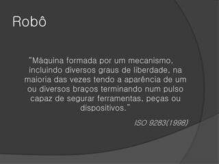 Robô

  “Máquina formada por um mecanismo,
  incluindo diversos graus de liberdade, na
 maioria das vezes tendo a aparência de um
 ou diversos braços terminando num pulso
   capaz de segurar ferramentas, peças ou
                dispositivos.”
                             ISO 9283(1998)
 