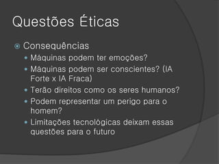 Questões Éticas
   Consequências
     Máquinas podem ter emoções?
     Máquinas podem ser conscientes? (IA
      Forte x IA Fraca)
     Terão direitos como os seres humanos?
     Podem representar um perigo para o
      homem?
     Limitações tecnológicas deixam essas
      questões para o futuro
 
