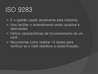 ISO 9283
 É o padrão usado atualmente pela indústria.
 Visa facilitar o entendimento entre usuários e
  fabricantes.
 Define características de funcionamento de um
  robô.
 Recomenda como realizar 14 testes para
  verificar se o robô obedece a especificação.
 